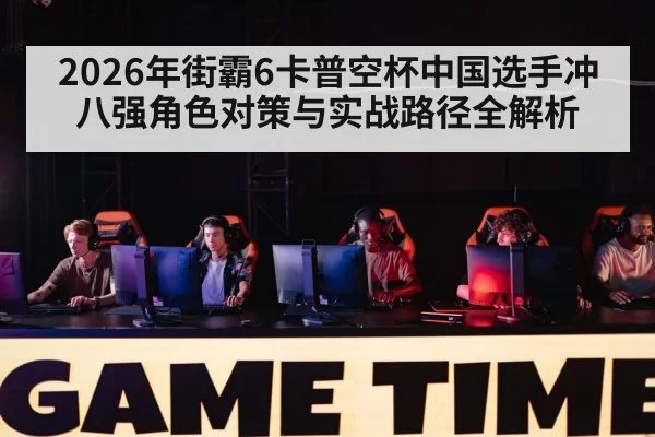 2026年街霸6卡普空杯中国选手冲八强角色对策与实战路径全解析